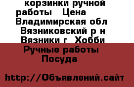 корзинки ручной работы › Цена ­ 500 - Владимирская обл., Вязниковский р-н, Вязники г. Хобби. Ручные работы » Посуда   